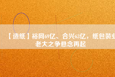 【造紙】裕同69億、合興63億，紙包裝業(yè)老大之爭(zhēng)懸念再起