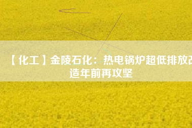【化工】金陵石化:熱電鍋爐超低排放改造年前再攻堅(jiān)