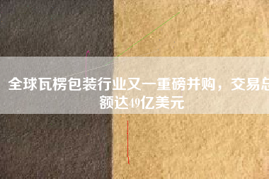 全球瓦楞包裝行業(yè)又一重磅并購，交易總額達49億美元