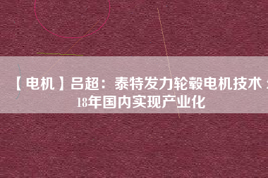 【電機】呂超:泰特發(fā)力輪轂電機技術(shù) 2018年國內(nèi)實現(xiàn)產(chǎn)業(yè)化