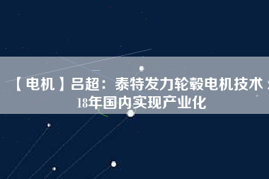【電機】呂超:泰特發(fā)力輪轂電機技術(shù) 2018年國內(nèi)實現(xiàn)產(chǎn)業(yè)化