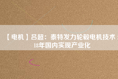【電機】呂超:泰特發(fā)力輪轂電機技術(shù) 2018年國內(nèi)實現(xiàn)產(chǎn)業(yè)化