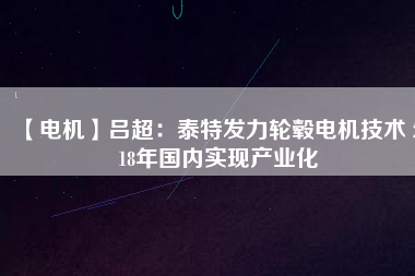 【電機】呂超:泰特發(fā)力輪轂電機技術(shù) 2018年國內(nèi)實現(xiàn)產(chǎn)業(yè)化