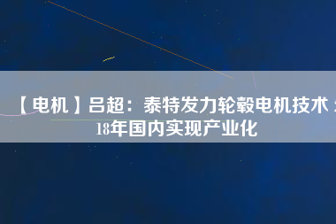 【電機】呂超:泰特發(fā)力輪轂電機技術(shù) 2018年國內(nèi)實現(xiàn)產(chǎn)業(yè)化