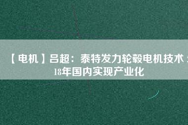 【電機】呂超:泰特發(fā)力輪轂電機技術(shù) 2018年國內(nèi)實現(xiàn)產(chǎn)業(yè)化