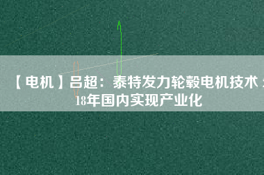 【電機】呂超:泰特發(fā)力輪轂電機技術(shù) 2018年國內(nèi)實現(xiàn)產(chǎn)業(yè)化