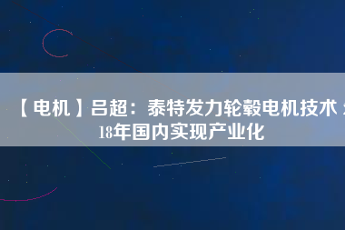 【電機】呂超:泰特發(fā)力輪轂電機技術(shù) 2018年國內(nèi)實現(xiàn)產(chǎn)業(yè)化