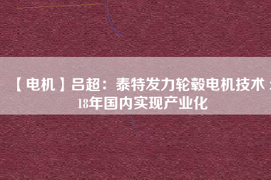 【電機】呂超:泰特發(fā)力輪轂電機技術(shù) 2018年國內(nèi)實現(xiàn)產(chǎn)業(yè)化