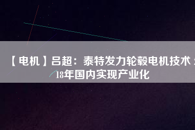 【電機】呂超:泰特發(fā)力輪轂電機技術(shù) 2018年國內(nèi)實現(xiàn)產(chǎn)業(yè)化