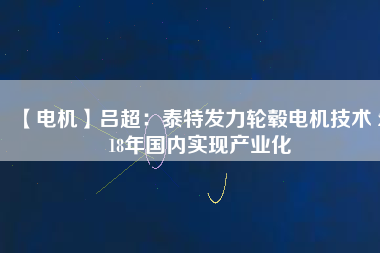 【電機】呂超:泰特發(fā)力輪轂電機技術(shù) 2018年國內(nèi)實現(xiàn)產(chǎn)業(yè)化
