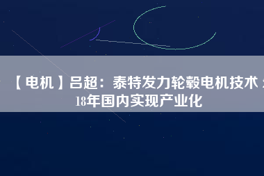 【電機】呂超:泰特發(fā)力輪轂電機技術(shù) 2018年國內(nèi)實現(xiàn)產(chǎn)業(yè)化