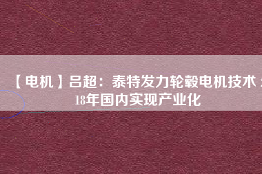 【電機】呂超:泰特發(fā)力輪轂電機技術(shù) 2018年國內(nèi)實現(xiàn)產(chǎn)業(yè)化