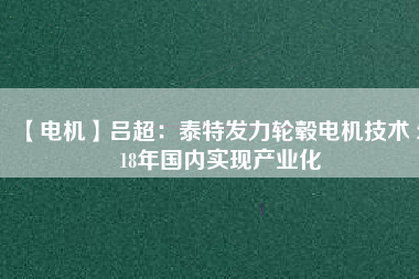 【電機】呂超:泰特發(fā)力輪轂電機技術(shù) 2018年國內(nèi)實現(xiàn)產(chǎn)業(yè)化