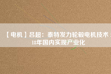 【電機】呂超:泰特發(fā)力輪轂電機技術(shù) 2018年國內(nèi)實現(xiàn)產(chǎn)業(yè)化