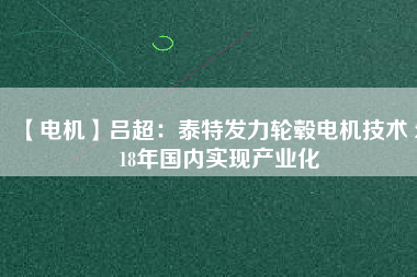 【電機】呂超:泰特發(fā)力輪轂電機技術(shù) 2018年國內(nèi)實現(xiàn)產(chǎn)業(yè)化