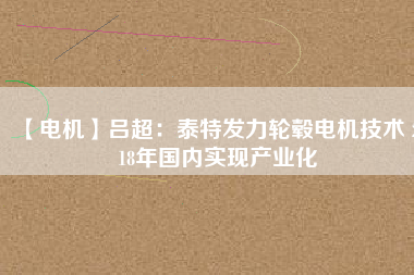 【電機】呂超:泰特發(fā)力輪轂電機技術(shù) 2018年國內(nèi)實現(xiàn)產(chǎn)業(yè)化