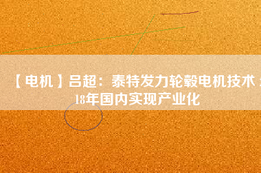 【電機】呂超:泰特發(fā)力輪轂電機技術(shù) 2018年國內(nèi)實現(xiàn)產(chǎn)業(yè)化