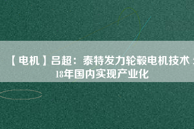【電機】呂超:泰特發(fā)力輪轂電機技術(shù) 2018年國內(nèi)實現(xiàn)產(chǎn)業(yè)化