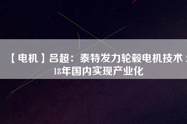 【電機】呂超:泰特發(fā)力輪轂電機技術(shù) 2018年國內(nèi)實現(xiàn)產(chǎn)業(yè)化
