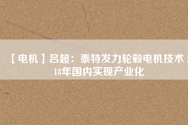 【電機】呂超:泰特發(fā)力輪轂電機技術(shù) 2018年國內(nèi)實現(xiàn)產(chǎn)業(yè)化