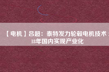 【電機】呂超:泰特發(fā)力輪轂電機技術(shù) 2018年國內(nèi)實現(xiàn)產(chǎn)業(yè)化