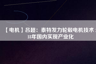 【電機】呂超:泰特發(fā)力輪轂電機技術(shù) 2018年國內(nèi)實現(xiàn)產(chǎn)業(yè)化