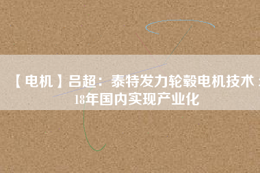 【電機】呂超:泰特發(fā)力輪轂電機技術(shù) 2018年國內(nèi)實現(xiàn)產(chǎn)業(yè)化
