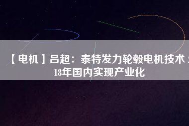 【電機】呂超:泰特發(fā)力輪轂電機技術(shù) 2018年國內(nèi)實現(xiàn)產(chǎn)業(yè)化