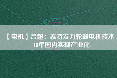 【電機】呂超:泰特發(fā)力輪轂電機技術(shù) 2018年國內(nèi)實現(xiàn)產(chǎn)業(yè)化
