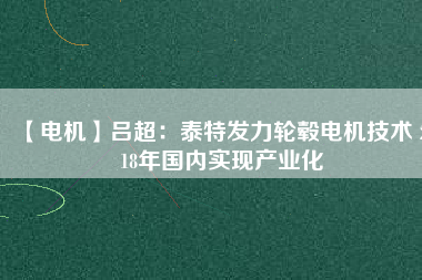 【電機】呂超:泰特發(fā)力輪轂電機技術(shù) 2018年國內(nèi)實現(xiàn)產(chǎn)業(yè)化