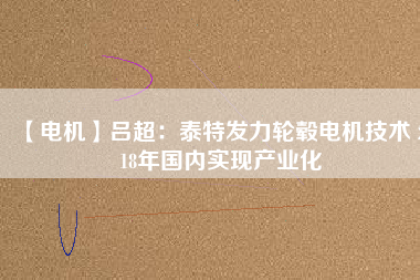 【電機】呂超:泰特發(fā)力輪轂電機技術(shù) 2018年國內(nèi)實現(xiàn)產(chǎn)業(yè)化
