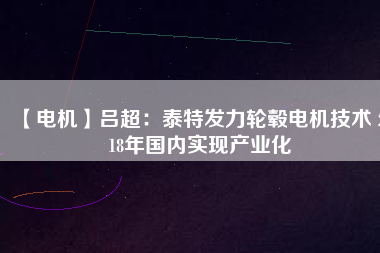 【電機】呂超:泰特發(fā)力輪轂電機技術(shù) 2018年國內(nèi)實現(xiàn)產(chǎn)業(yè)化