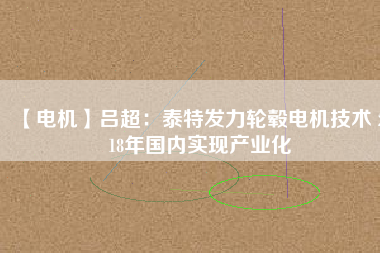 【電機】呂超:泰特發(fā)力輪轂電機技術(shù) 2018年國內(nèi)實現(xiàn)產(chǎn)業(yè)化