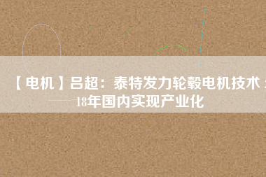 【電機】呂超:泰特發(fā)力輪轂電機技術(shù) 2018年國內(nèi)實現(xiàn)產(chǎn)業(yè)化